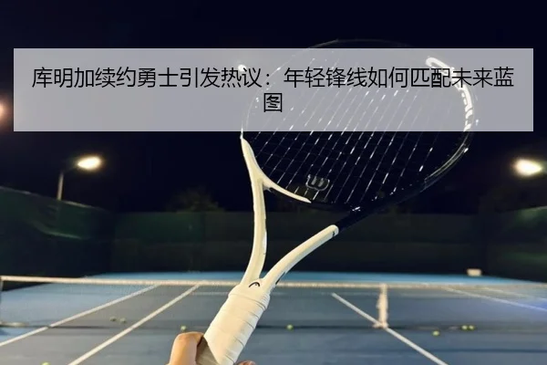 库明加续约勇士引发热议：年轻锋线如何匹配未来蓝图